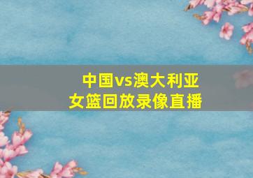 中国vs澳大利亚女篮回放录像直播