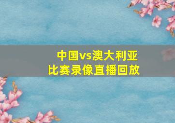 中国vs澳大利亚比赛录像直播回放