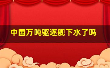 中国万吨驱逐舰下水了吗