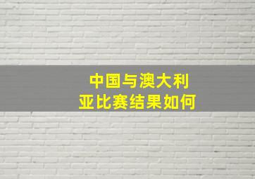 中国与澳大利亚比赛结果如何