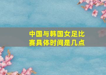 中国与韩国女足比赛具体时间是几点