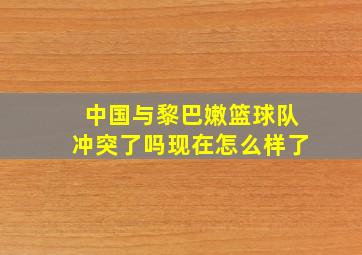 中国与黎巴嫩篮球队冲突了吗现在怎么样了