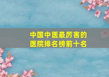 中国中医最厉害的医院排名榜前十名