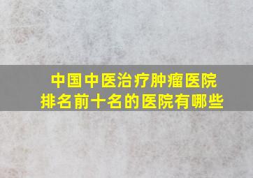 中国中医治疗肿瘤医院排名前十名的医院有哪些