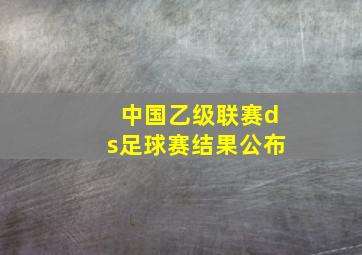 中国乙级联赛ds足球赛结果公布