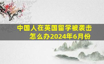 中国人在英国留学被袭击怎么办2024年6月份