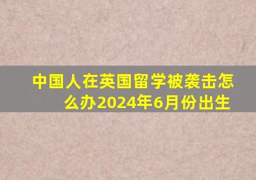 中国人在英国留学被袭击怎么办2024年6月份出生