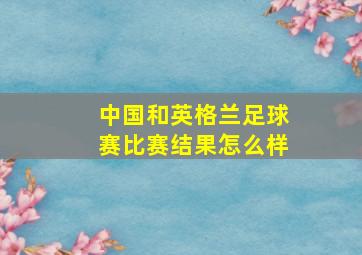 中国和英格兰足球赛比赛结果怎么样