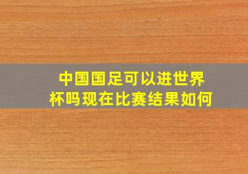 中国国足可以进世界杯吗现在比赛结果如何