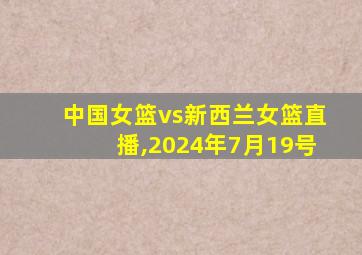 中国女篮vs新西兰女篮直播,2024年7月19号