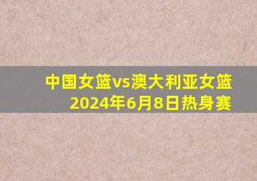 中国女篮vs澳大利亚女篮2024年6月8日热身赛