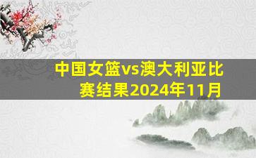 中国女篮vs澳大利亚比赛结果2024年11月