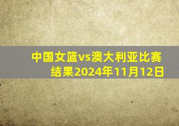 中国女篮vs澳大利亚比赛结果2024年11月12日