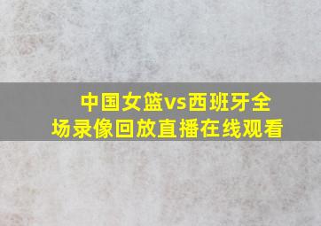 中国女篮vs西班牙全场录像回放直播在线观看