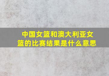 中国女篮和澳大利亚女篮的比赛结果是什么意思