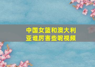 中国女篮和澳大利亚谁厉害些呢视频