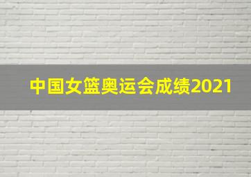 中国女篮奥运会成绩2021