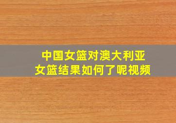 中国女篮对澳大利亚女篮结果如何了呢视频