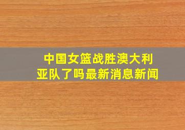 中国女篮战胜澳大利亚队了吗最新消息新闻