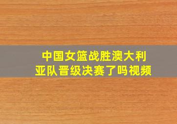 中国女篮战胜澳大利亚队晋级决赛了吗视频