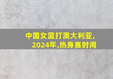 中国女篮打澳大利亚,2024年,热身赛时间