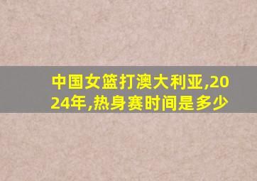 中国女篮打澳大利亚,2024年,热身赛时间是多少