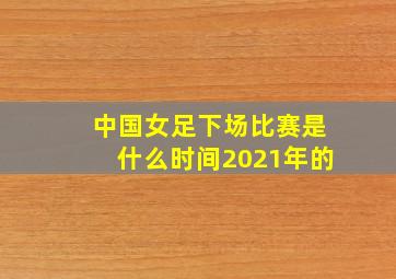 中国女足下场比赛是什么时间2021年的