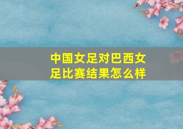 中国女足对巴西女足比赛结果怎么样