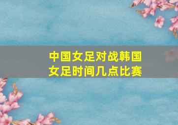 中国女足对战韩国女足时间几点比赛