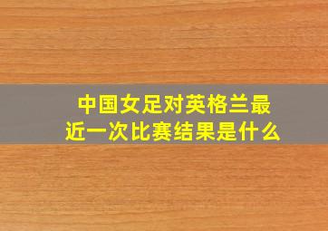 中国女足对英格兰最近一次比赛结果是什么