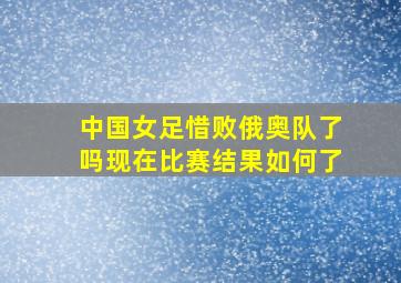 中国女足惜败俄奥队了吗现在比赛结果如何了