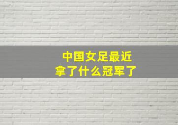 中国女足最近拿了什么冠军了