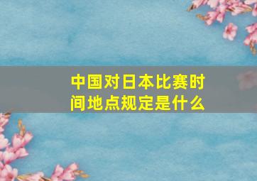 中国对日本比赛时间地点规定是什么