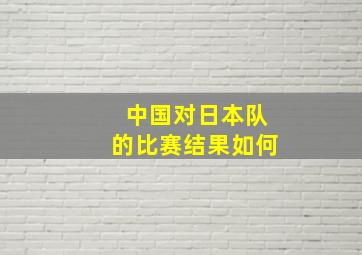 中国对日本队的比赛结果如何