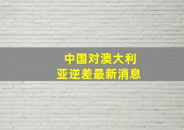 中国对澳大利亚逆差最新消息