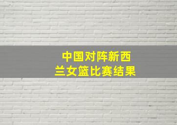 中国对阵新西兰女篮比赛结果