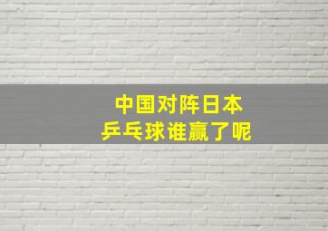 中国对阵日本乒乓球谁赢了呢