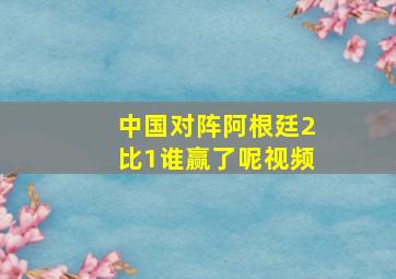 中国对阵阿根廷2比1谁赢了呢视频