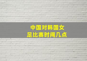 中国对韩国女足比赛时间几点