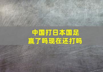 中国打日本国足赢了吗现在还打吗