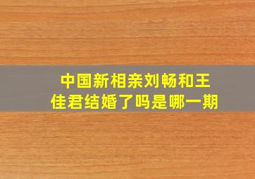 中国新相亲刘畅和王佳君结婚了吗是哪一期