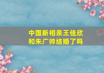 中国新相亲王佳欣和朱广帅结婚了吗