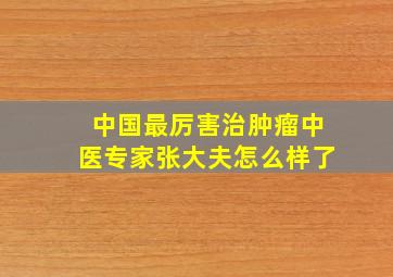 中国最厉害治肿瘤中医专家张大夫怎么样了