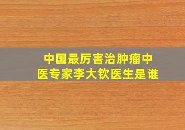 中国最厉害治肿瘤中医专家李大钦医生是谁