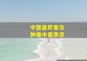 中国最厉害治肿瘤中医李忠