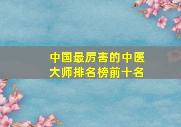 中国最厉害的中医大师排名榜前十名