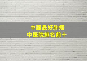 中国最好肿瘤中医院排名前十