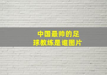 中国最帅的足球教练是谁图片