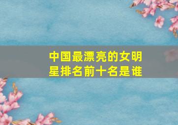 中国最漂亮的女明星排名前十名是谁