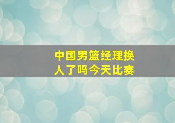 中国男篮经理换人了吗今天比赛